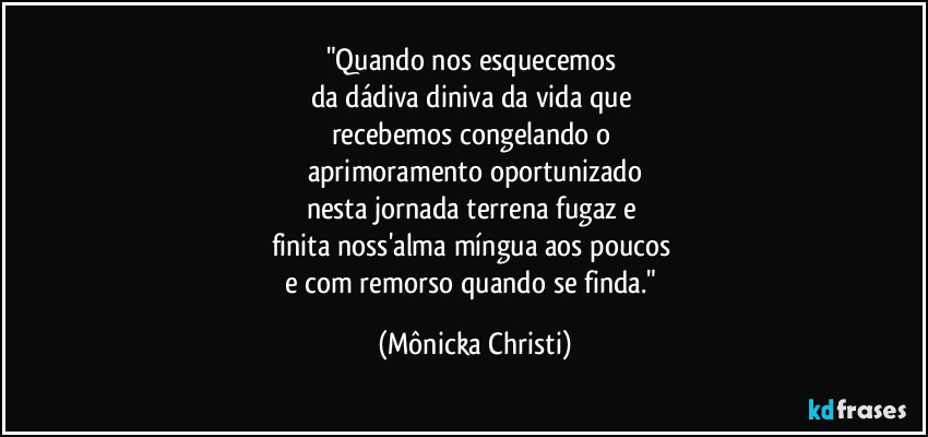 "Quando nos esquecemos 
da dádiva diniva da vida que 
recebemos congelando o 
aprimoramento oportunizado
nesta jornada terrena fugaz e  
finita noss'alma míngua aos poucos 
e com remorso quando se finda." (Mônicka Christi)