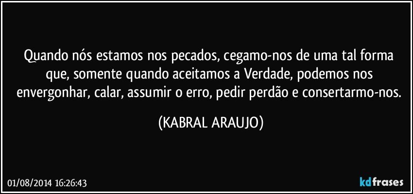 Quando nós estamos nos pecados, cegamo-nos de uma tal forma que, somente quando aceitamos a Verdade, podemos nos envergonhar, calar, assumir o erro, pedir perdão e consertarmo-nos. (KABRAL ARAUJO)