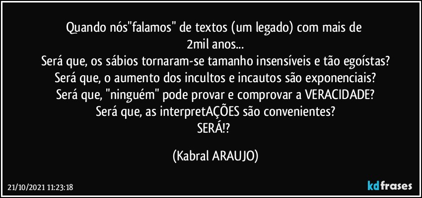 Quando nós"falamos" de textos (um legado) com mais de 
2mil anos...
Será que, os sábios tornaram-se tamanho insensíveis e tão egoístas?
Será que, o aumento dos incultos e incautos são exponenciais?
Será que, "ninguém" pode provar e comprovar a VERACIDADE?
Será que, as interpretAÇÕES são convenientes?
SERÁ!? (KABRAL ARAUJO)