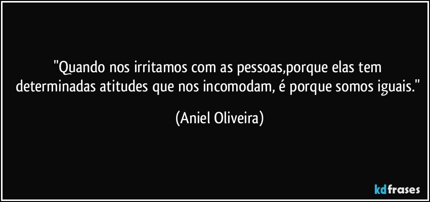 ''Quando nos irritamos com as pessoas,porque elas tem determinadas atitudes que nos incomodam, é porque somos iguais.'' (Aniel Oliveira)