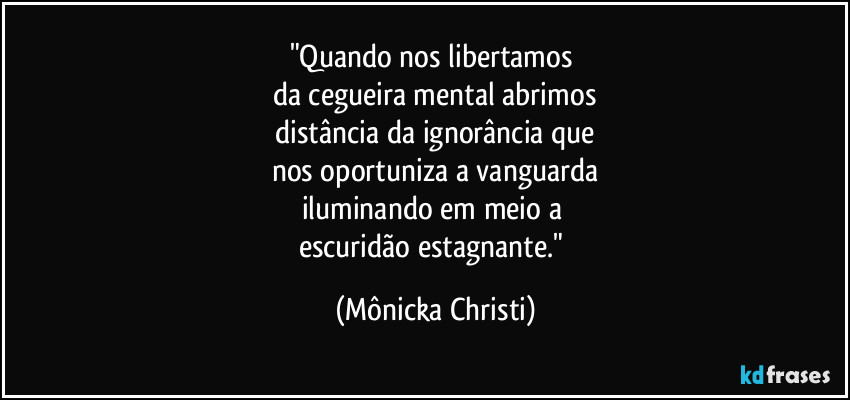 "Quando nos libertamos 
da cegueira mental abrimos
 distância da ignorância que 
nos oportuniza a vanguarda
iluminando em meio a 
escuridão estagnante." (Mônicka Christi)