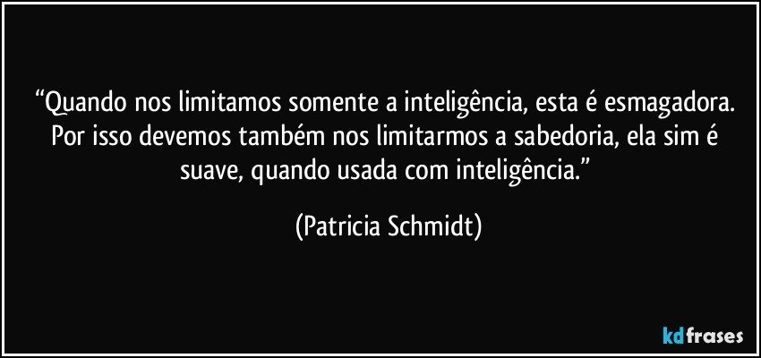 “Quando nos limitamos somente a inteligência, esta é esmagadora. Por isso devemos também nos limitarmos a sabedoria, ela sim é suave, quando usada com inteligência.” (Patricia Schmidt)