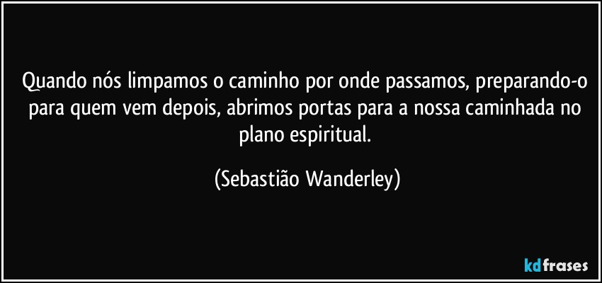 Quando nós limpamos o caminho por onde passamos, preparando-o para quem vem depois, abrimos portas para a nossa caminhada no plano espiritual. (Sebastião Wanderley)