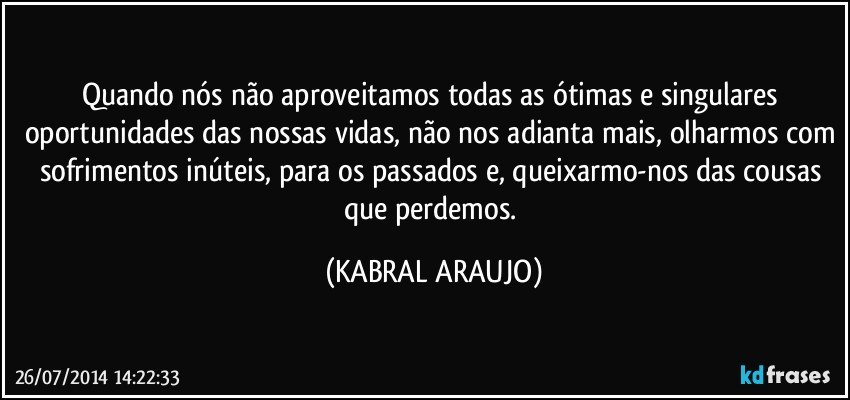 Quando nós não aproveitamos todas as ótimas e singulares oportunidades das nossas vidas, não nos adianta mais, olharmos com sofrimentos inúteis, para os passados e, queixarmo-nos das cousas que perdemos. (KABRAL ARAUJO)