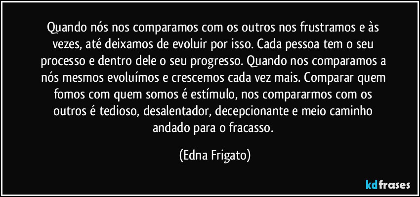 Quando nós nos comparamos com os outros nos frustramos e às vezes, até deixamos de evoluir por isso. Cada pessoa tem o seu processo e dentro dele o seu progresso. Quando nos comparamos a nós mesmos evoluímos e crescemos cada vez mais. Comparar quem fomos com quem somos é estímulo, nos  compararmos com os outros é tedioso, desalentador, decepcionante e meio caminho andado para o fracasso. (Edna Frigato)