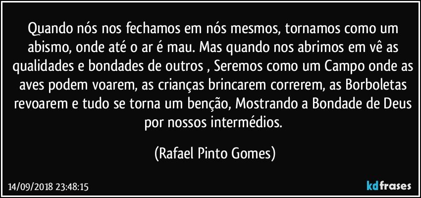 Quando nós nos fechamos em nós mesmos, tornamos como um abismo, onde até o ar é mau. Mas quando nos abrimos em vê as qualidades e bondades de outros , Seremos como um Campo onde as aves  podem voarem, as crianças brincarem correrem, as Borboletas revoarem e tudo se torna um benção, Mostrando a Bondade de Deus por nossos intermédios. (Rafael Pinto Gomes)