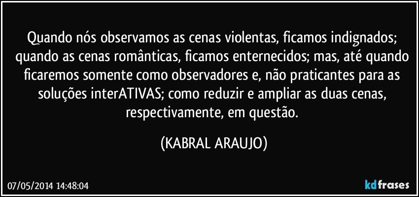 Quando nós observamos as cenas violentas, ficamos indignados; quando as cenas românticas, ficamos enternecidos; mas, até quando ficaremos somente como observadores e, não praticantes para as soluções interATIVAS; como reduzir e ampliar as duas cenas, respectivamente, em questão. (KABRAL ARAUJO)