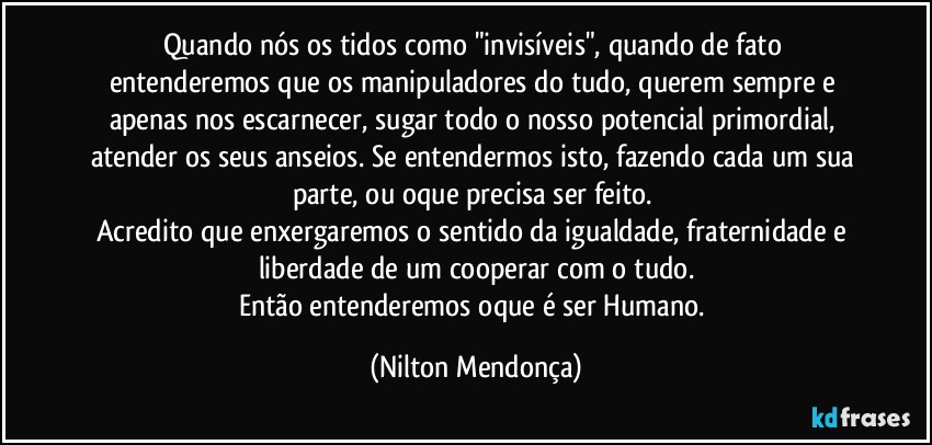 Quando nós os tidos como "invisíveis", quando de fato entenderemos que os manipuladores do tudo, querem sempre e apenas nos escarnecer, sugar todo o nosso potencial primordial, atender os seus anseios. Se entendermos isto, fazendo cada um sua parte, ou oque precisa ser feito. 
Acredito que enxergaremos o sentido da igualdade, fraternidade e liberdade de um cooperar com o tudo.
Então entenderemos oque é ser Humano. (Nilton Mendonça)