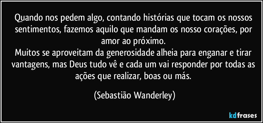 Quando nos pedem algo, contando histórias que tocam os nossos sentimentos, fazemos aquilo que mandam os nosso corações, por amor ao próximo. 
Muitos se aproveitam da generosidade alheia para enganar e tirar vantagens, mas Deus tudo vê e cada um vai responder por todas as ações que realizar, boas ou más. (Sebastião Wanderley)