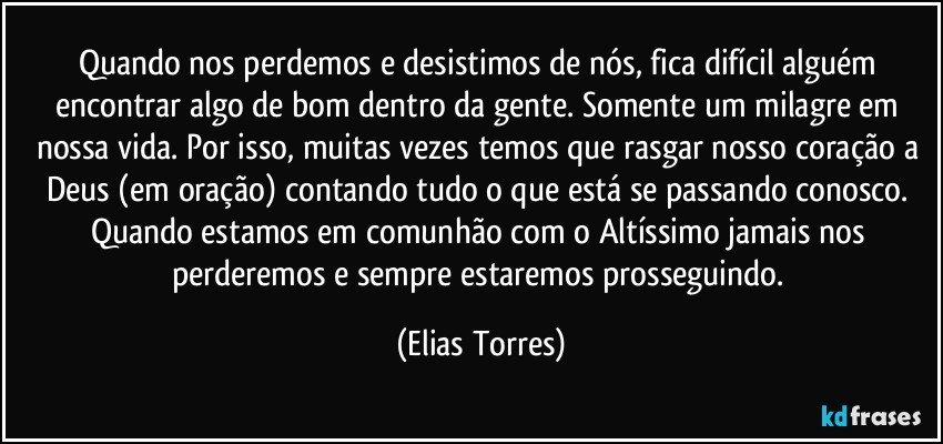 Quando nos perdemos e desistimos de nós, fica difícil alguém encontrar algo de bom dentro da gente. Somente um milagre em nossa vida. Por isso, muitas vezes temos que rasgar nosso coração a Deus (em oração) contando tudo o que está se passando conosco. Quando estamos em comunhão com o Altíssimo jamais nos perderemos e sempre estaremos prosseguindo. (Elias Torres)