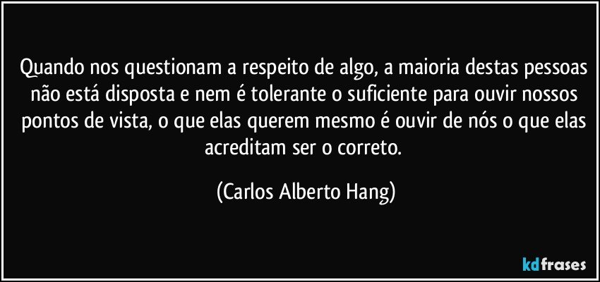 Quando nos questionam a respeito de algo, a maioria destas pessoas não está disposta e nem é tolerante o suficiente para ouvir nossos pontos de vista, o que elas querem mesmo é ouvir de nós o que elas acreditam ser o correto. (Carlos Alberto Hang)