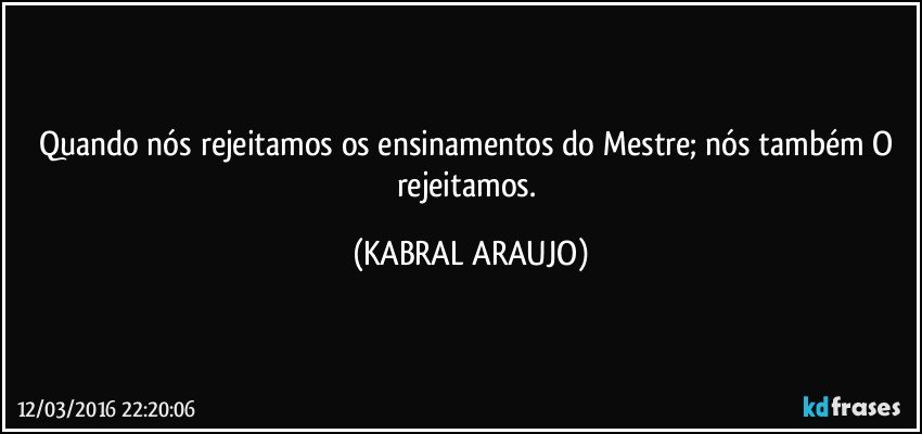 Quando nós rejeitamos os ensinamentos do Mestre; nós também O rejeitamos. (KABRAL ARAUJO)