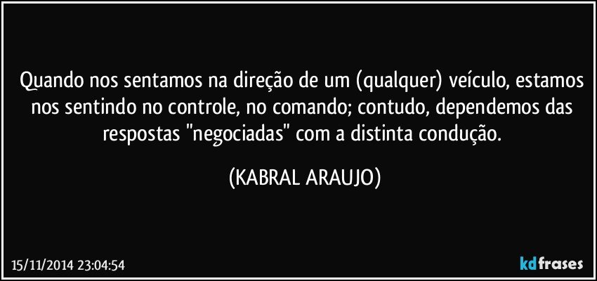 Quando nos sentamos na direção de um (qualquer) veículo, estamos nos sentindo no controle, no comando; contudo, dependemos das respostas "negociadas" com a distinta condução. (KABRAL ARAUJO)