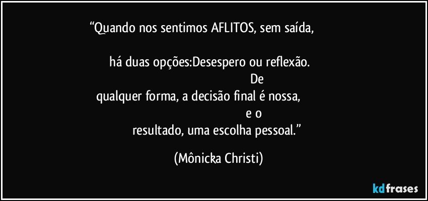 “Quando nos sentimos AFLITOS, sem saída,                                                                                                                                                               há duas opções:Desespero ou reflexão.                                                                                                                                De qualquer forma, a decisão final é nossa,                                                                                                                                      e o resultado, uma escolha pessoal.” (Mônicka Christi)