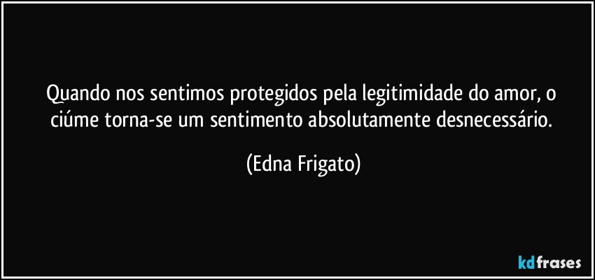 Quando nos sentimos protegidos  pela legitimidade do amor, o ciúme torna-se um sentimento absolutamente desnecessário. (Edna Frigato)