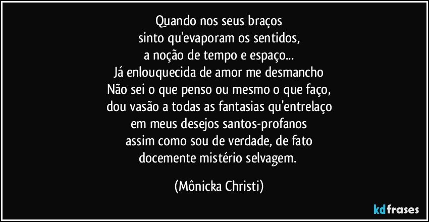 Quando nos seus braços
sinto qu'evaporam os sentidos,
a noção de tempo e espaço...
Já enlouquecida de amor me desmancho
Não sei o que penso ou mesmo o que faço,
dou vasão a todas as fantasias qu'entrelaço
em meus desejos santos-profanos
assim como sou de verdade, de fato
docemente mistério selvagem. (Mônicka Christi)