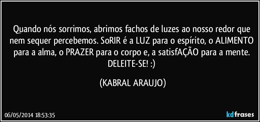 Quando nós sorrimos, abrimos fachos de luzes ao nosso redor que nem sequer percebemos. SoRIR é a LUZ para o espírito, o ALIMENTO para a alma, o PRAZER para o corpo e, a satisfAÇÃO para a mente. DELEITE-SE! :) (KABRAL ARAUJO)