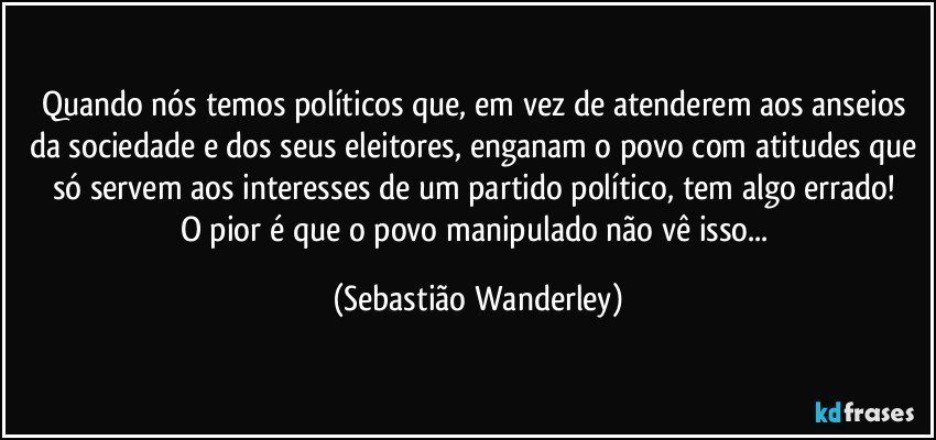 Quando nós temos políticos que, em vez de atenderem aos anseios da sociedade e dos seus eleitores, enganam o povo com atitudes que só servem aos interesses de um partido político, tem algo errado!  
O pior é que o povo manipulado não vê isso... (Sebastião Wanderley)