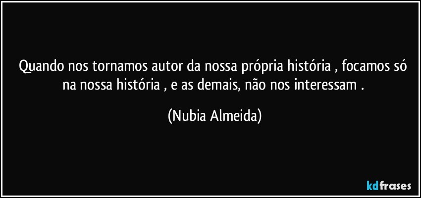 Quando nos tornamos  autor da nossa própria história , focamos só na nossa história , e as demais, não nos interessam . (Nubia Almeida)