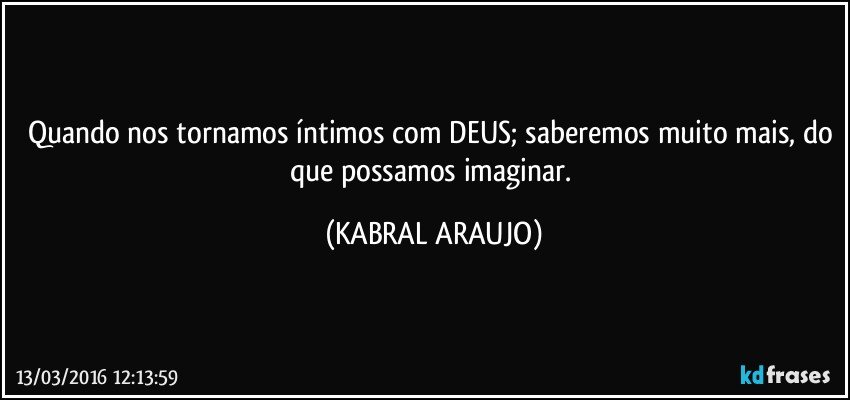 Quando nos tornamos íntimos com DEUS; saberemos muito mais, do que possamos imaginar. (KABRAL ARAUJO)