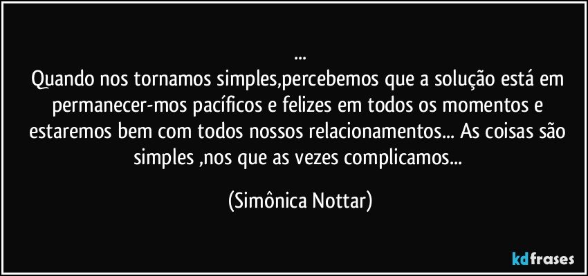 ...
Quando nos tornamos simples,percebemos que a solução está em permanecer-mos pacíficos e felizes em todos os momentos e estaremos bem com todos nossos relacionamentos... As coisas são simples ,nos que as vezes complicamos... (Simônica Nottar)