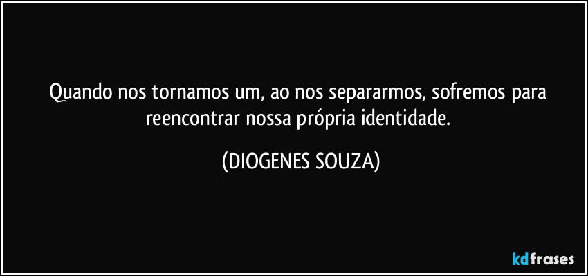 Quando nos tornamos um, ao nos separarmos, sofremos para reencontrar nossa própria identidade. (DIOGENES SOUZA)