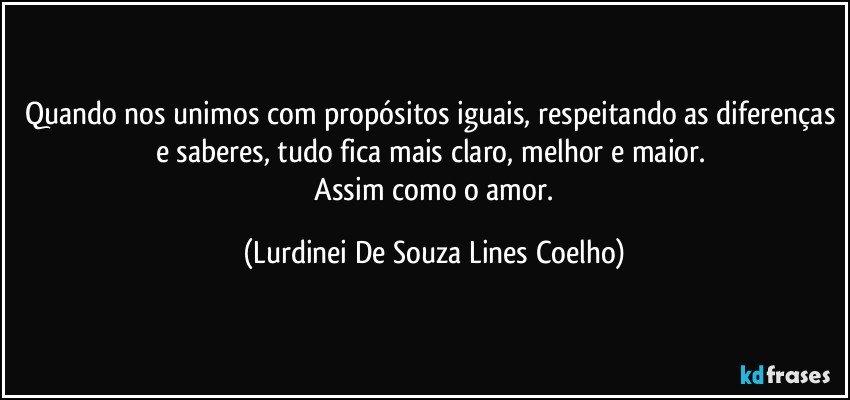 Quando nos unimos com propósitos iguais, respeitando as diferenças e saberes, tudo fica mais claro, melhor e maior. 
 Assim como o amor. (Lurdinei De Souza Lines Coelho)