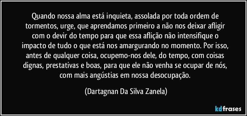 Quando nossa alma está inquieta, assolada por toda ordem de tormentos, urge, que aprendamos primeiro a não nos deixar afligir com o devir do tempo para que essa aflição não intensifique o impacto de tudo o que está nos amargurando no momento. Por isso, antes de qualquer coisa, ocupemo-nos dele, do tempo, com coisas dignas, prestativas e boas, para que ele não venha se ocupar de nós, com mais angústias em nossa desocupação. (Dartagnan Da Silva Zanela)