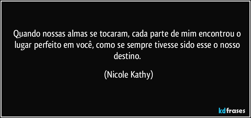 Quando nossas almas se tocaram, cada parte de mim encontrou o lugar perfeito em você, como se sempre tivesse sido esse o nosso destino. (Nicole Kathy)