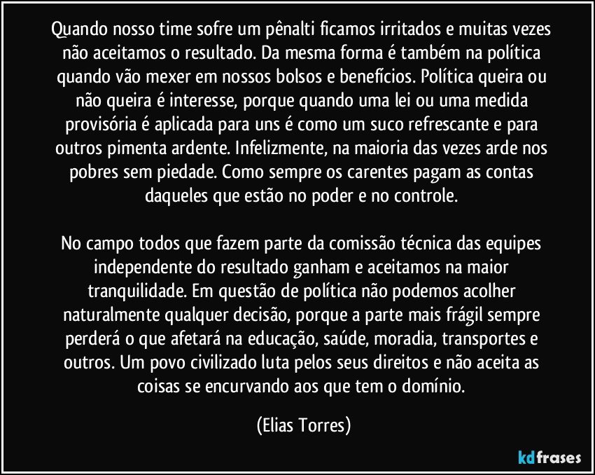 Quando nosso time sofre um pênalti ficamos irritados e muitas vezes não aceitamos o resultado. Da mesma forma é também na política quando vão mexer em nossos bolsos e benefícios. Política queira ou não queira é interesse, porque quando uma lei ou uma medida provisória é aplicada para uns é como um suco refrescante e para outros pimenta ardente. Infelizmente, na maioria das vezes arde nos pobres sem piedade. Como sempre os carentes pagam as contas daqueles que estão no poder e no controle. 

No campo todos que fazem parte da comissão técnica das equipes independente do resultado ganham e aceitamos na maior tranquilidade. Em questão de política não podemos acolher naturalmente qualquer decisão, porque a parte mais frágil sempre perderá o que afetará na educação, saúde, moradia, transportes e outros. Um povo civilizado luta pelos seus direitos e não aceita as coisas se encurvando aos que tem o domínio. (Elias Torres)