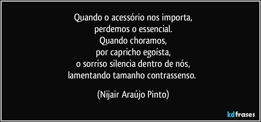 Quando o acessório nos importa,
perdemos o essencial.
Quando choramos,
por capricho egoísta,
o sorriso silencia dentro de nós,
lamentando tamanho contrassenso. (Nijair Araújo Pinto)