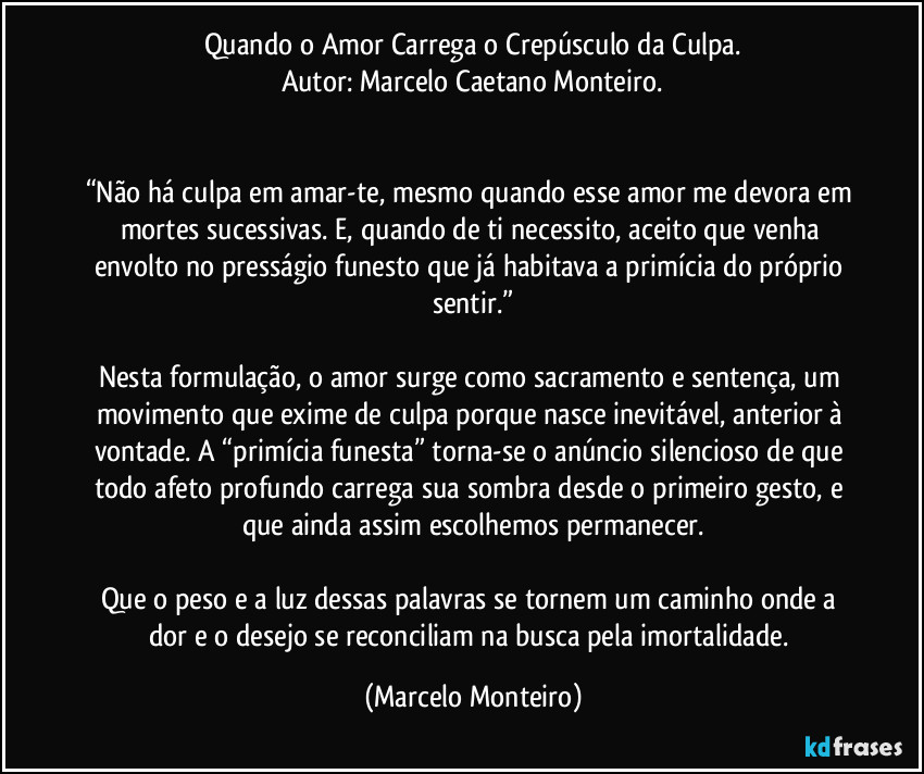 Quando o Amor Carrega o Crepúsculo da Culpa.
Autor: Marcelo Caetano Monteiro.


“Não há culpa em amar-te, mesmo quando esse amor me devora em mortes sucessivas. E, quando de ti necessito, aceito que venha envolto no presságio funesto que já habitava a primícia do próprio sentir.”

Nesta formulação, o amor surge como sacramento e sentença, um movimento que exime de culpa porque nasce inevitável, anterior à vontade. A “primícia funesta” torna-se o anúncio silencioso de que todo afeto profundo carrega sua sombra desde o primeiro gesto, e que ainda assim escolhemos permanecer.

Que o peso e a luz dessas palavras se tornem um caminho onde a dor e o desejo se reconciliam na busca pela imortalidade. (Marcelo Monteiro)