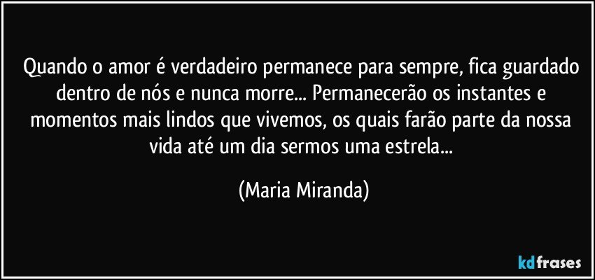 Quando o amor é verdadeiro permanece para sempre, fica guardado dentro de nós e nunca morre... Permanecerão os instantes e momentos mais lindos que vivemos, os quais farão parte da nossa vida até um dia sermos  uma estrela... (Maria Miranda)