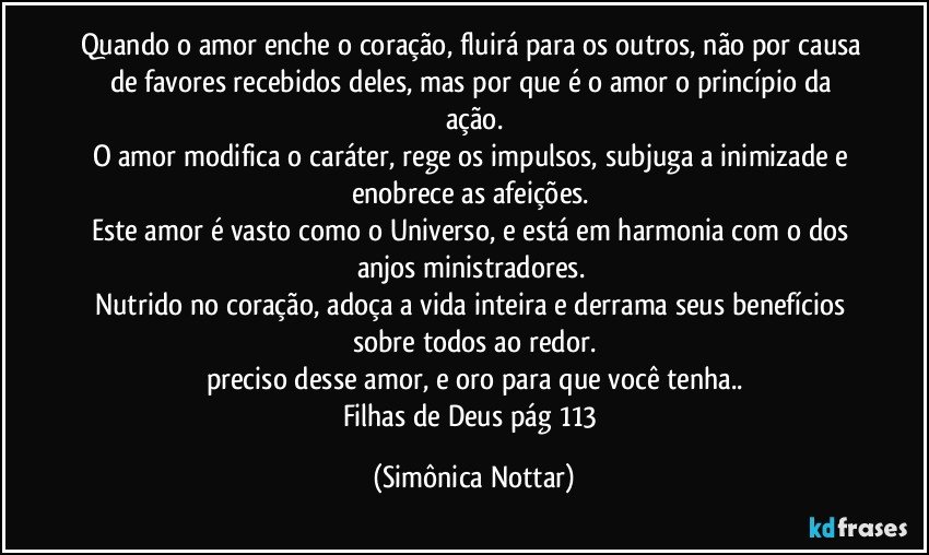 Quando o amor enche o coração, fluirá para os outros, não por causa de favores recebidos deles, mas por que é o amor o princípio da ação.
O amor modifica o caráter, rege os impulsos, subjuga a inimizade e enobrece as afeições. 
Este amor é vasto como o Universo, e está em harmonia com o dos anjos ministradores. 
Nutrido no coração, adoça a vida inteira e derrama seus benefícios sobre todos ao redor.
preciso desse amor, e oro para que você tenha..
Filhas de Deus pág 113 (Simônica Nottar)