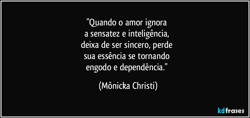 "Quando o amor ignora
a sensatez e inteligência,
deixa de ser sincero, perde
sua essência se tornando
engodo e dependência." (Mônicka Christi)
