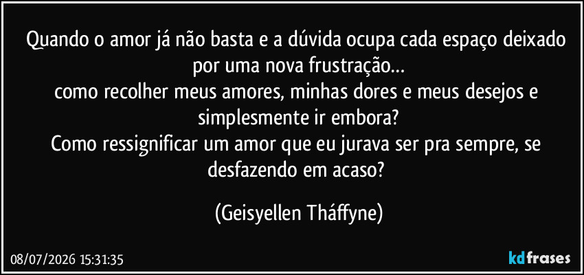 Quando o amor já não basta e a dúvida ocupa cada espaço deixado por uma nova frustração…
como recolher meus amores, minhas dores e meus desejos e simplesmente ir embora?
Como ressignificar um amor que eu jurava ser pra sempre, se desfazendo em acaso? (Geisyellen Tháffyne)