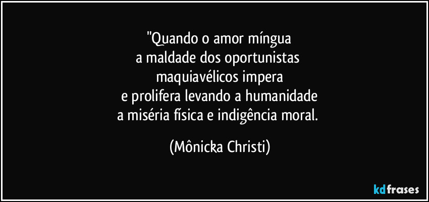 "Quando o amor míngua
a maldade dos oportunistas 
maquiavélicos impera
e prolifera levando a humanidade
a miséria física e indigência moral. (Mônicka Christi)