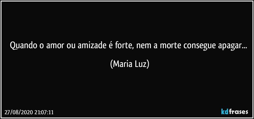 Quando o amor ou amizade é forte, nem a morte consegue apagar... (Maria Luz)