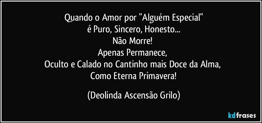 Quando o Amor por "Alguém Especial"
é Puro, Sincero, Honesto...
Não Morre! 
Apenas Permanece, 
Oculto e Calado no Cantinho mais Doce da Alma, 
 Como Eterna Primavera! (Deolinda Ascensão Grilo)