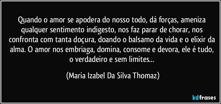 Quando o amor se apodera do nosso todo, dá forças, ameniza qualquer sentimento indigesto, nos faz parar de chorar, nos confronta com tanta doçura, doando o balsamo da vida e o elixir da alma. O amor nos embriaga, domina, consome e  devora, ele é tudo,  o verdadeiro e sem limites... (Maria Izabel Da Silva Thomaz)