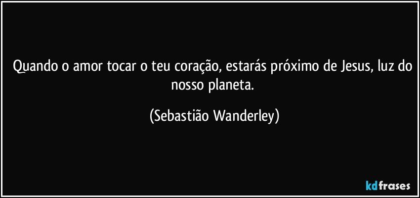 Quando o amor tocar o teu coração, estarás próximo de Jesus, luz do nosso planeta. (Sebastião Wanderley)