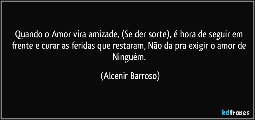 Quando o Amor vira amizade, (Se der sorte), é hora de seguir em frente e curar as feridas que restaram, Não da pra exigir o amor de Ninguém. (Alcenir Barroso)