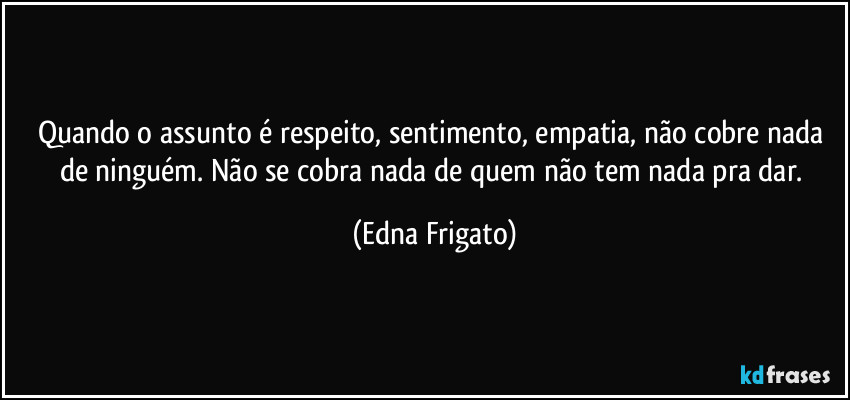 Quando o assunto é respeito, sentimento, empatia, não cobre nada de ninguém. Não se cobra nada de quem não tem nada pra dar. (Edna Frigato)