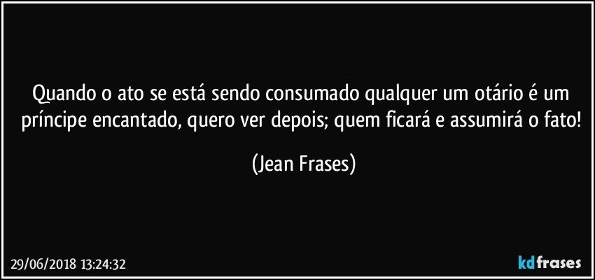 Quando o ato se está sendo consumado qualquer um otário é um príncipe encantado, quero ver depois; quem ficará e assumirá o fato! (Jean Frases)