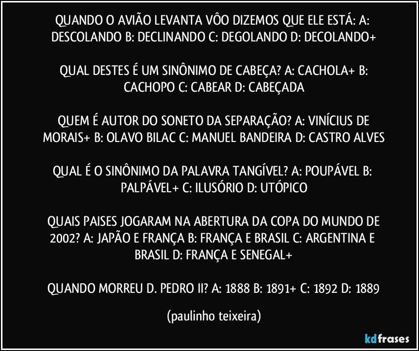 QUANDO O AVIÃO LEVANTA VÔO DIZEMOS QUE ELE ESTÁ: A: DESCOLANDO  B: DECLINANDO  C: DEGOLANDO  D: DECOLANDO+

 QUAL DESTES É UM SINÔNIMO DE CABEÇA? A: CACHOLA+  B: CACHOPO  C: CABEAR  D: CABEÇADA

 QUEM É AUTOR DO SONETO DA SEPARAÇÃO? A: VINÍCIUS DE MORAIS+  B: OLAVO BILAC  C: MANUEL BANDEIRA  D: CASTRO ALVES

QUAL É O SINÔNIMO DA PALAVRA TANGÍVEL? A: POUPÁVEL  B: PALPÁVEL+  C: ILUSÓRIO  D: UTÓPICO

 QUAIS PAISES JOGARAM NA ABERTURA DA COPA DO MUNDO DE 2002? A: JAPÃO E FRANÇA  B: FRANÇA E BRASIL  C: ARGENTINA E BRASIL  D: FRANÇA E SENEGAL+

 QUANDO MORREU D. PEDRO II? A: 1888  B: 1891+  C: 1892  D: 1889 (paulinho teixeira)