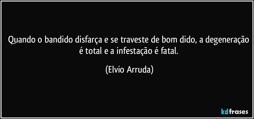 Quando o bandido disfarça e se traveste de bom dido, a degeneração é total e a infestação é fatal. (Elvio Arruda)