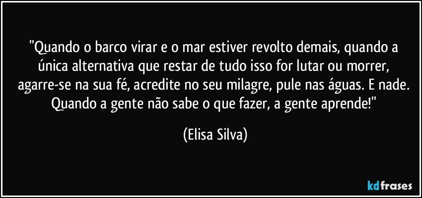 ''Quando o barco virar e o mar estiver revolto demais, quando a única alternativa que restar de tudo isso for lutar ou morrer, agarre-se na sua fé, acredite no seu milagre, pule nas águas. E nade. Quando a gente não sabe o que fazer, a gente aprende!'' (Elisa Silva)