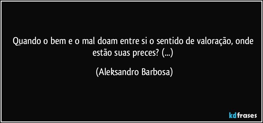 Quando o bem e o mal doam entre si o sentido de valoração, onde estão suas preces? (...) (Aleksandro Barbosa)