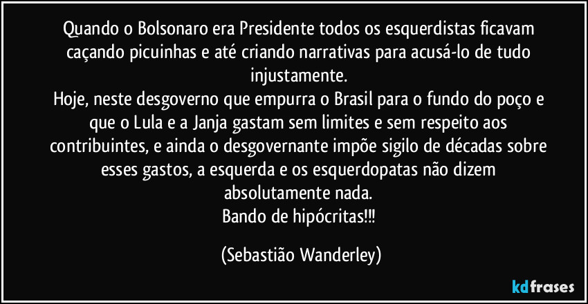Quando o Bolsonaro era Presidente todos os esquerdistas ficavam caçando picuinhas e até criando narrativas para acusá-lo de tudo injustamente.
Hoje, neste desgoverno que empurra o Brasil para o fundo do poço e que o Lula e a Janja gastam sem limites e sem respeito aos contribuintes, e ainda o desgovernante impõe sigilo de décadas sobre esses gastos, a esquerda e os esquerdopatas não dizem absolutamente nada.
Bando de hipócritas!!! (Sebastião Wanderley)