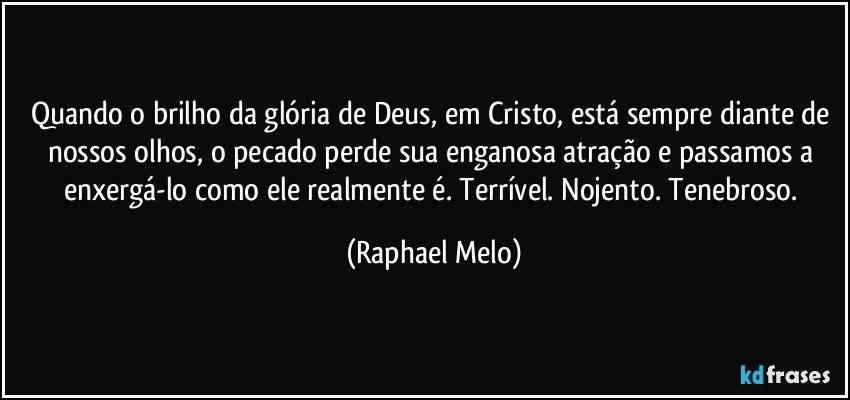 Quando o brilho da glória de Deus, em Cristo, está sempre diante de nossos olhos, o pecado perde sua enganosa atração e passamos a enxergá-lo como ele realmente é. Terrível. Nojento. Tenebroso. (Raphael Melo)